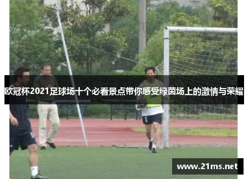 欧冠杯2021足球场十个必看景点带你感受绿茵场上的激情与荣耀