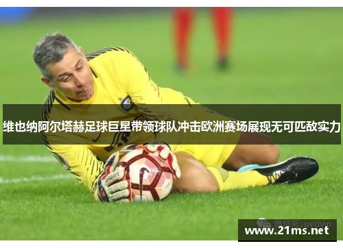 维也纳阿尔塔赫足球巨星带领球队冲击欧洲赛场展现无可匹敌实力