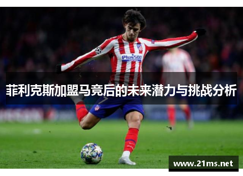 菲利克斯加盟马竞后的未来潜力与挑战分析