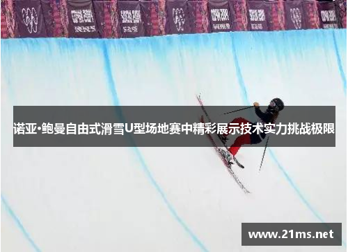 诺亚·鲍曼自由式滑雪U型场地赛中精彩展示技术实力挑战极限