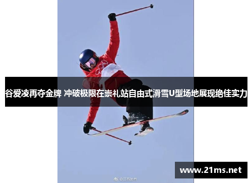 谷爱凌再夺金牌 冲破极限在崇礼站自由式滑雪U型场地展现绝佳实力